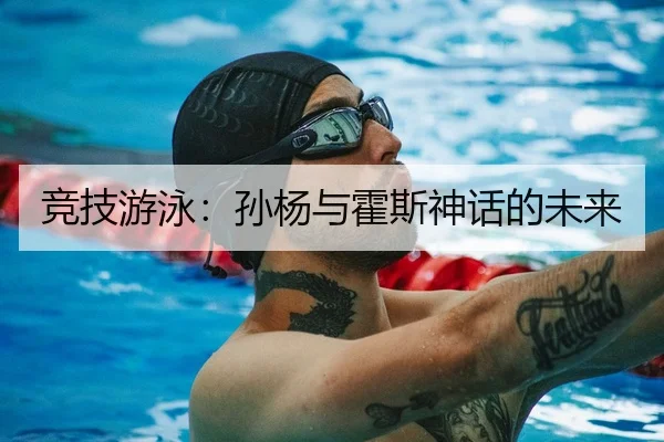 竞技游泳：孙杨与霍斯神话的未来